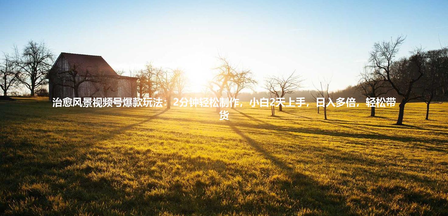 治愈风景视频号爆款玩法：2分钟轻松制作，小白2天上手，日入多倍，轻松带货