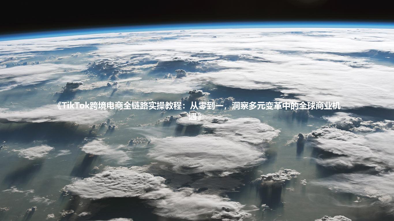 《TikTok跨境电商全链路实操教程:从零到一,洞察多元变革中的全球商业机遇》