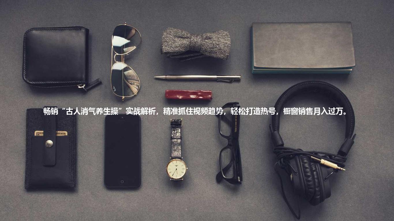 畅销“古人消气养生操”实战解析，精准抓住视频趋势，轻松打造热号，橱窗销售月入过万。