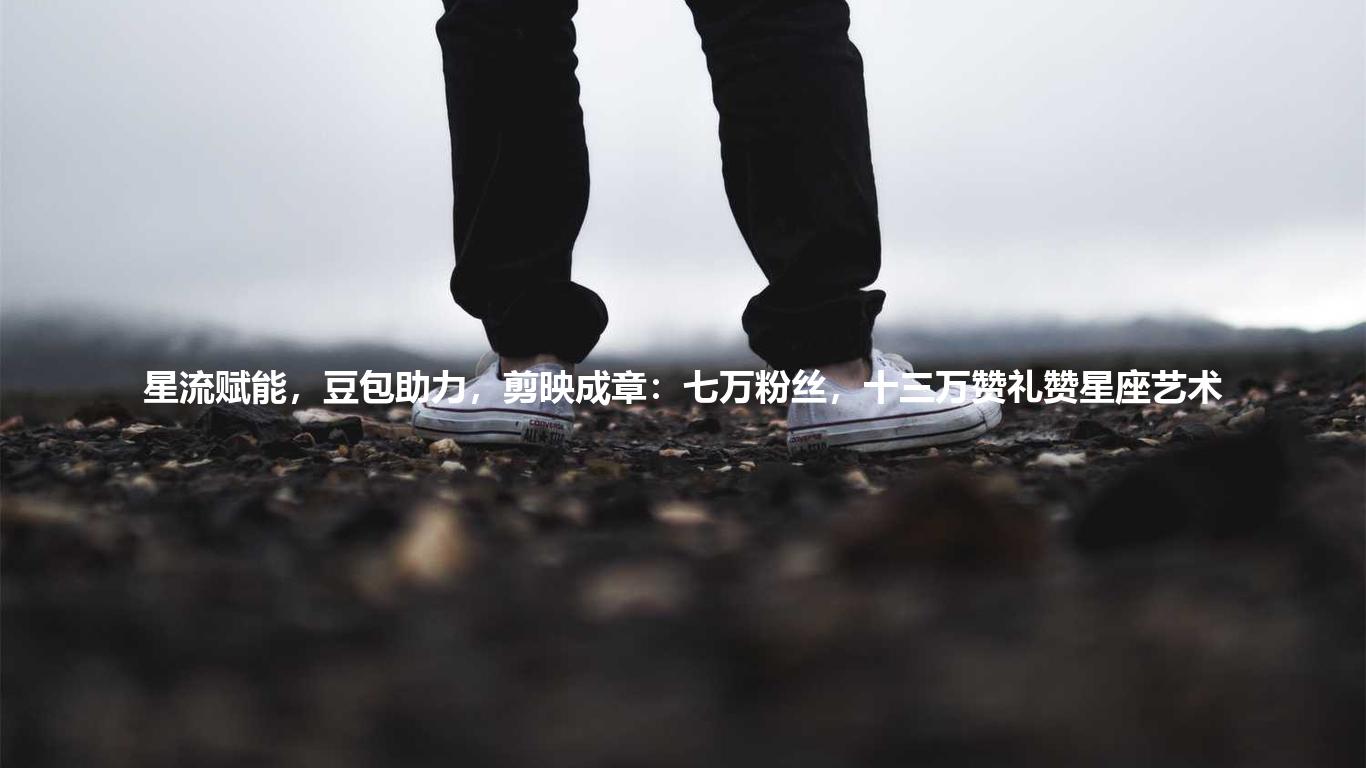 星流赋能,豆包助力,剪映成章:七万粉丝,十三万赞礼赞星座艺术