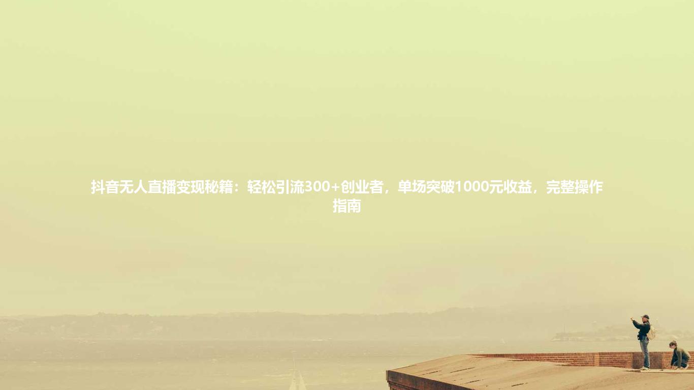 抖音无人直播变现秘籍:轻松引流300+创业者,单场突破1000元收益,完整操作指南